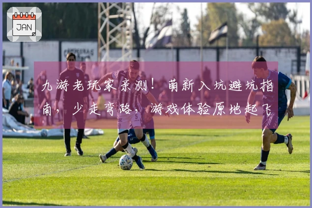 九游老玩家亲测！萌新入坑避坑指南，少走弯路，游戏体验原地起飞！