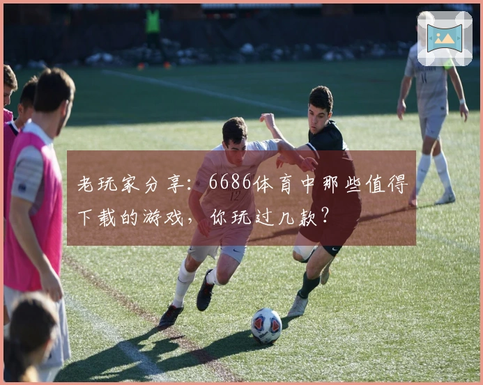 老玩家分享：6686体育中那些值得下载的游戏，你玩过几款？